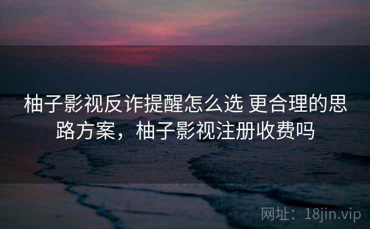 柚子影视反诈提醒怎么选 更合理的思路方案,柚子影视注册收费吗 柚子影视反诈提醒怎么选 更合理的思路方案,柚子影视注册收费吗