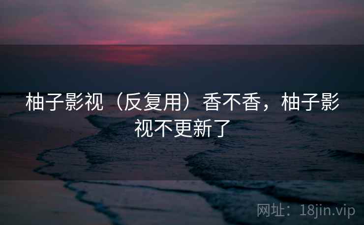 柚子影视(反复用)香不香,柚子影视不更新了 柚子影视(反复用)香不香,柚子影视不更新了