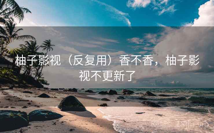 柚子影视(反复用)香不香,柚子影视不更新了 柚子影视(反复用)香不香,柚子影视不更新了