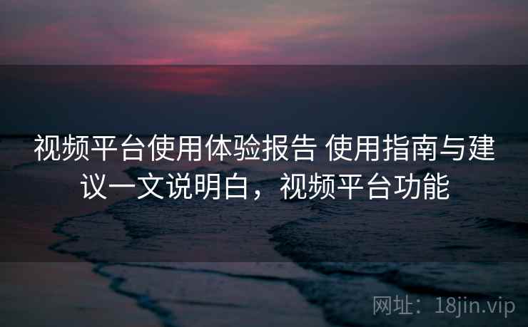 视频平台使用体验报告 使用指南与建议一文说明白,视频平台功能 视频平台使用体验报告 使用指南与建议一文说明白,视频平台功能