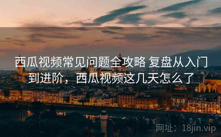 西瓜视频常见问题全攻略 复盘从入门到进阶,西瓜视频这几天怎么了 西瓜视频常见问题全攻略 复盘从入门到进阶,西瓜视频这几天怎么了