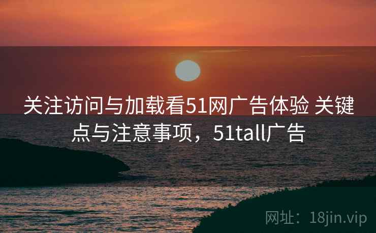 关注访问与加载看51网广告体验 关键点与注意事项,51tall广告 关注访问与加载看51网广告体验 关键点与注意事项,51tall广告