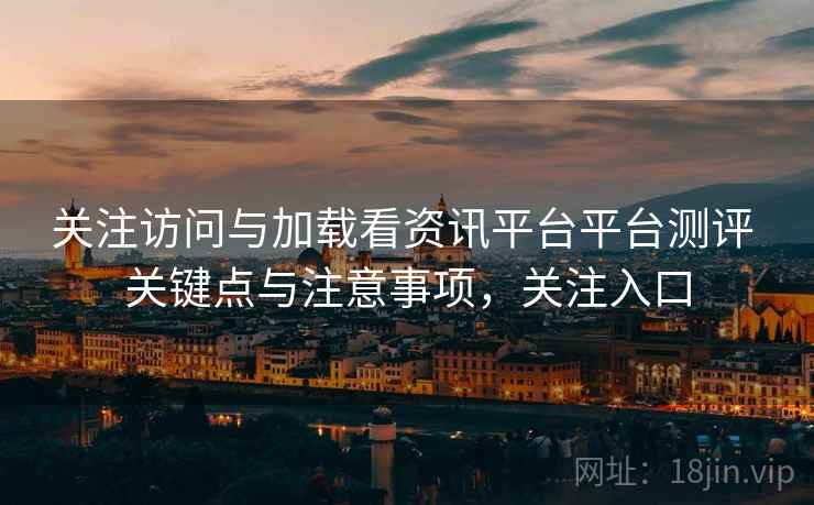 关注访问与加载看资讯平台平台测评 关键点与注意事项,关注入口 关注访问与加载看资讯平台平台测评 关键点与注意事项,关注入口