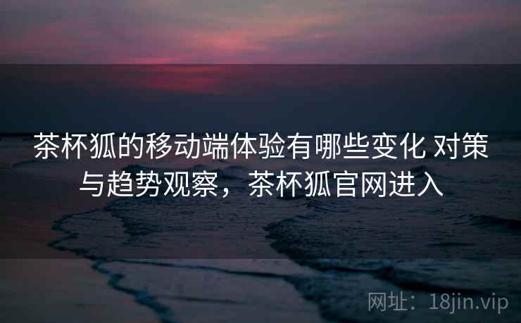 茶杯狐的移动端体验有哪些变化 对策与趋势观察,茶杯狐官网进入 茶杯狐的移动端体验有哪些变化 对策与趋势观察,茶杯狐官网进入