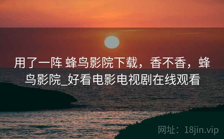 用了一阵 蜂鸟影院下载,香不香,蜂鸟影院_好看电影电视剧在线观看 用了一阵 蜂鸟影院下载,香不香,蜂鸟影院_好看电影电视剧在线观看