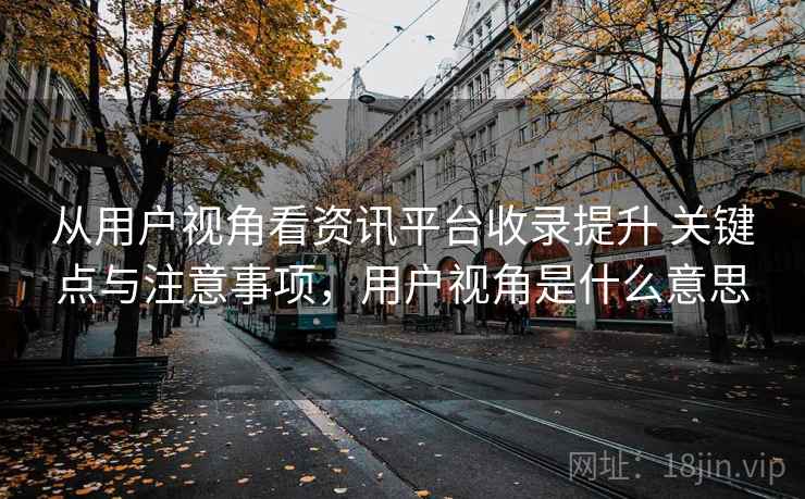 从用户视角看资讯平台收录提升 关键点与注意事项,用户视角是什么意思 从用户视角看资讯平台收录提升 关键点与注意事项,用户视角是什么意思