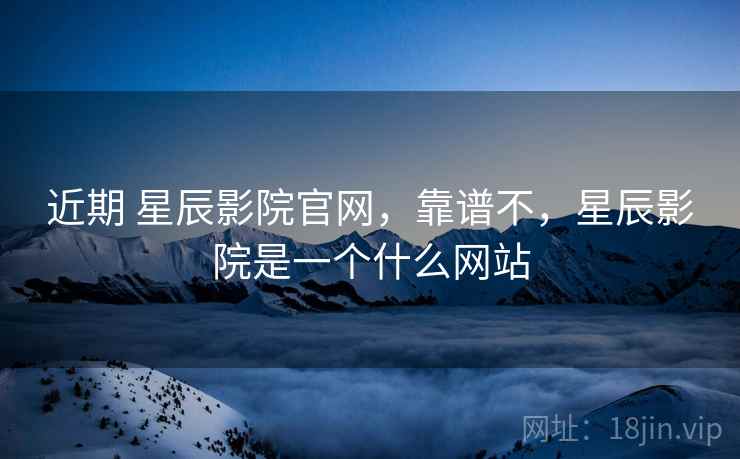 近期 星辰影院官网,靠谱不,星辰影院是一个什么网站 近期 星辰影院官网,靠谱不,星辰影院是一个什么网站
