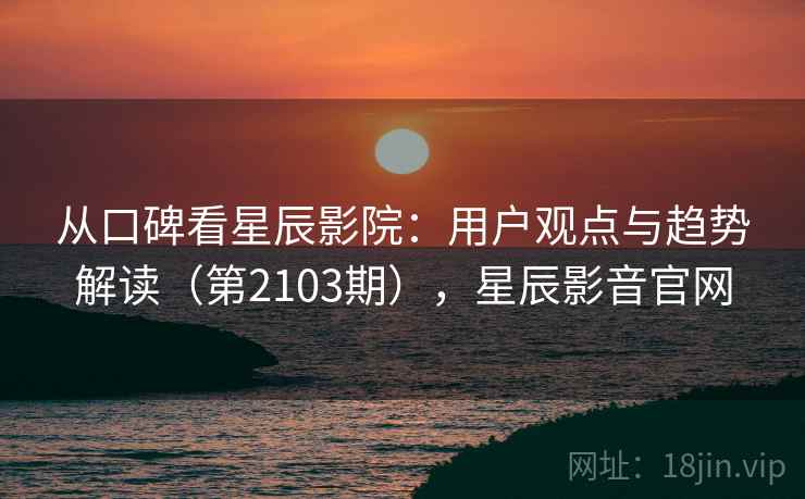 从口碑看星辰影院：用户观点与趋势解读（第2103期），星辰影音官网