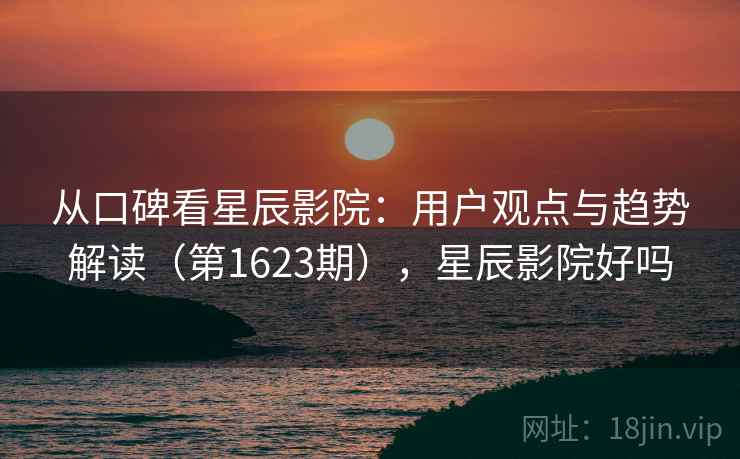 从口碑看星辰影院：用户观点与趋势解读（第1623期），星辰影院好吗