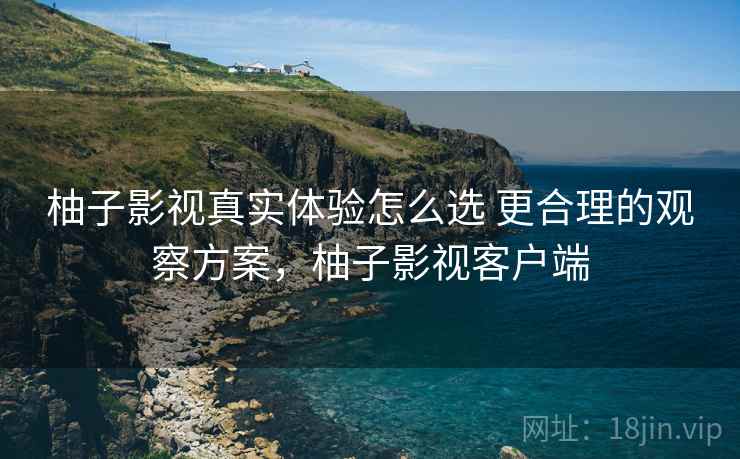 柚子影视真实体验怎么选 更合理的观察方案，柚子影视客户端