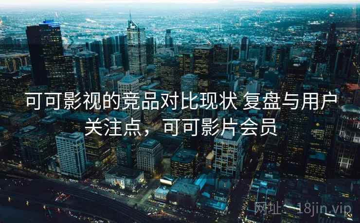 可可影视的竞品对比现状 复盘与用户关注点，可可影片会员