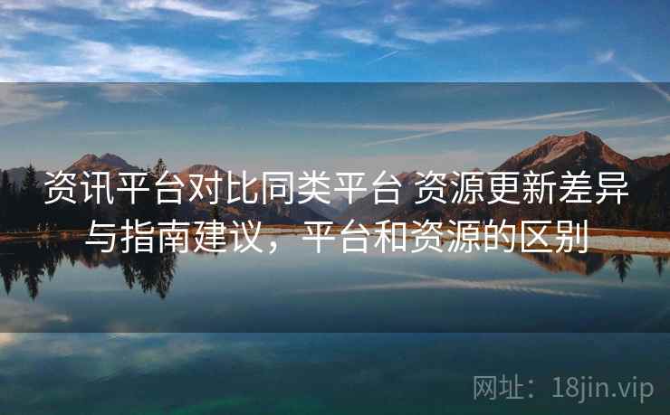 资讯平台对比同类平台 资源更新差异与指南建议，平台和资源的区别
