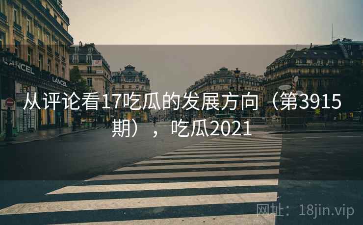从评论看17吃瓜的发展方向（第3915期），吃瓜2021