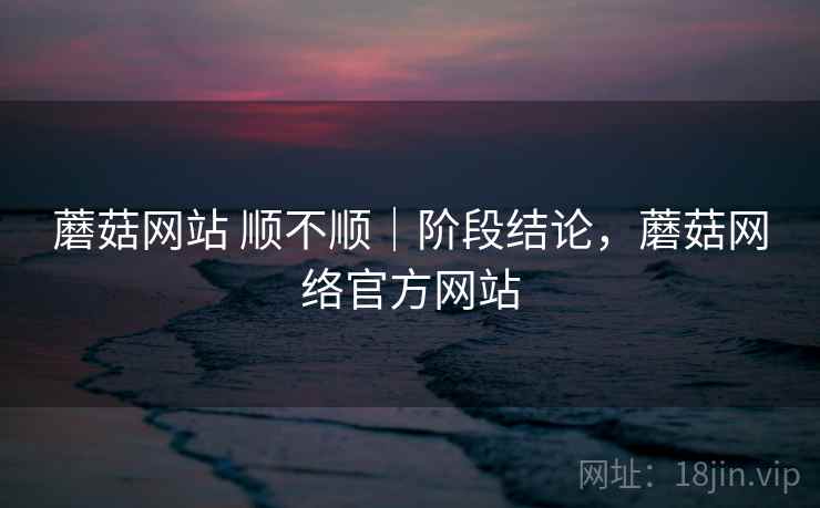 蘑菇网站 顺不顺｜阶段结论，蘑菇网络官方网站