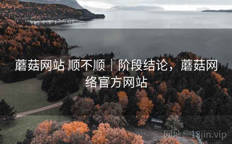 蘑菇网站 顺不顺｜阶段结论，蘑菇网络官方网站
