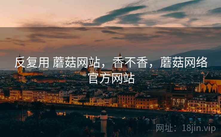 反复用 蘑菇网站,香不香,蘑菇网络官方网站 反复用 蘑菇网站,香不香,蘑菇网络官方网站