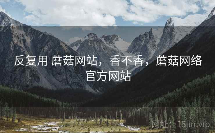 反复用 蘑菇网站,香不香,蘑菇网络官方网站 反复用 蘑菇网站,香不香,蘑菇网络官方网站