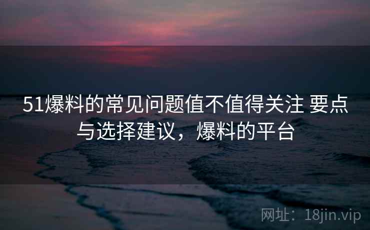 51爆料的常见问题值不值得关注 要点与选择建议，爆料的平台