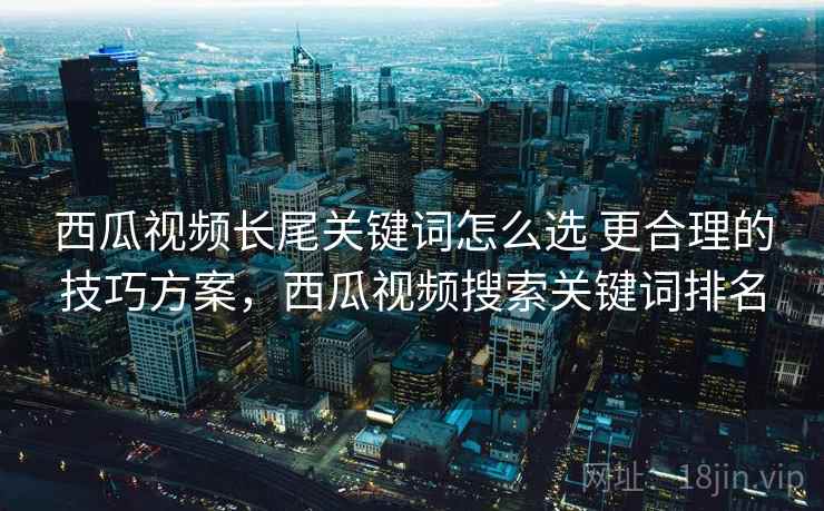 西瓜视频长尾关键词怎么选 更合理的技巧方案,西瓜视频搜索关键词排名 西瓜视频长尾关键词怎么选 更合理的技巧方案,西瓜视频搜索关键词排名