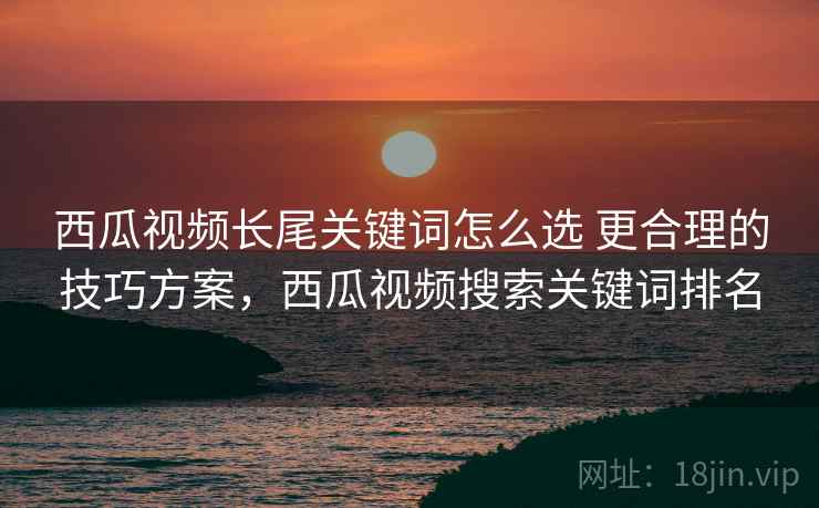 西瓜视频长尾关键词怎么选 更合理的技巧方案,西瓜视频搜索关键词排名 西瓜视频长尾关键词怎么选 更合理的技巧方案,西瓜视频搜索关键词排名