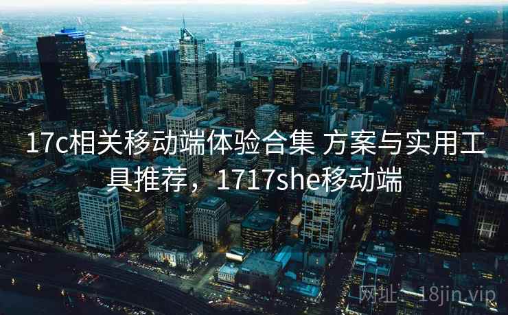 17c相关移动端体验合集 方案与实用工具推荐,1717she移动端 17c相关移动端体验合集 方案与实用工具推荐,1717she移动端
