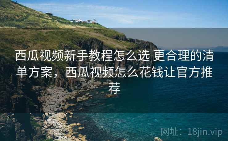 西瓜视频新手教程怎么选 更合理的清单方案，西瓜视频怎么花钱让官方推荐