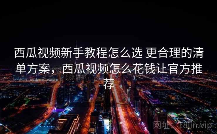 西瓜视频新手教程怎么选 更合理的清单方案，西瓜视频怎么花钱让官方推荐