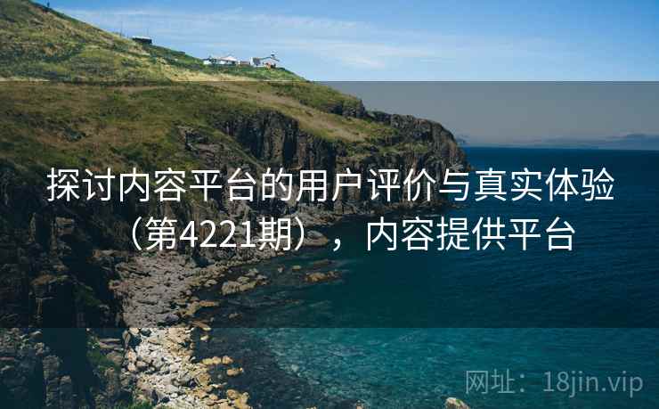 探讨内容平台的用户评价与真实体验（第4221期），内容提供平台