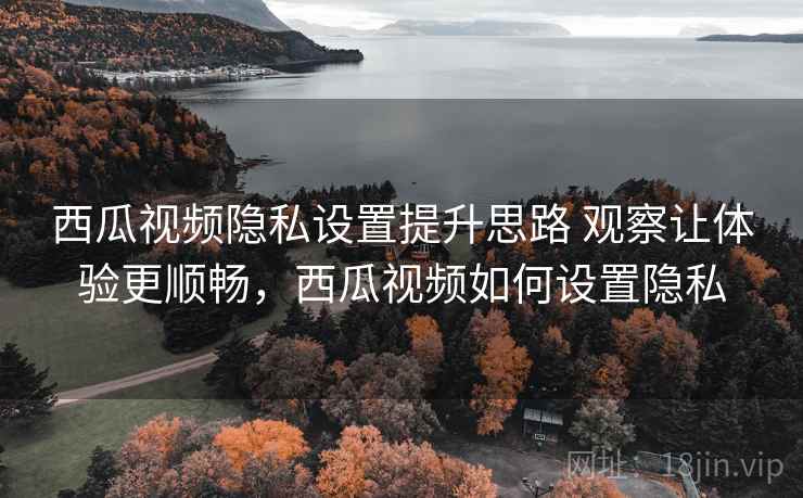 西瓜视频隐私设置提升思路 观察让体验更顺畅，西瓜视频如何设置隐私