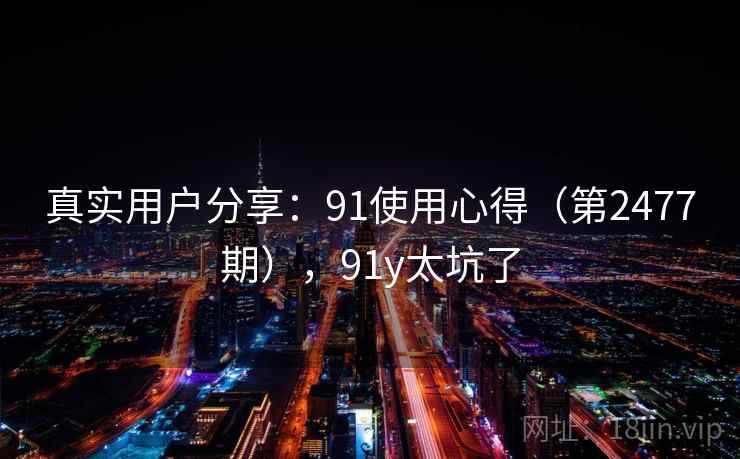 真实用户分享:91使用心得(第2477期),91y太坑了 真实用户分享:91使用心得(第2477期),91y太坑了