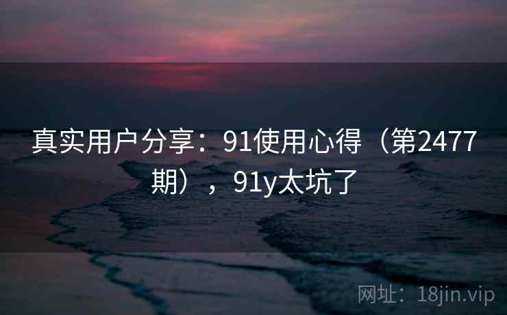 真实用户分享:91使用心得(第2477期),91y太坑了 真实用户分享:91使用心得(第2477期),91y太坑了