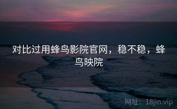 对比过用蜂鸟影院官网,稳不稳,蜂鸟映院 对比过用蜂鸟影院官网,稳不稳,蜂鸟映院