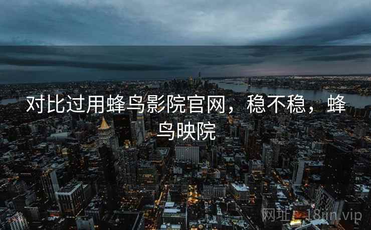 对比过用蜂鸟影院官网,稳不稳,蜂鸟映院 对比过用蜂鸟影院官网,稳不稳,蜂鸟映院